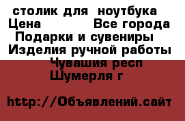 столик для  ноутбука › Цена ­ 1 200 - Все города Подарки и сувениры » Изделия ручной работы   . Чувашия респ.,Шумерля г.